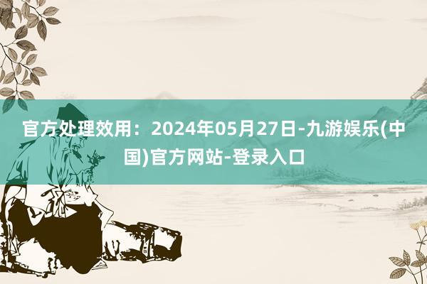 官方处理效用：2024年05月27日-九游娱乐(中国)官方网站-登录入口