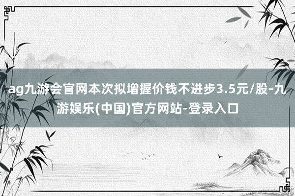 ag九游会官网本次拟增握价钱不进步3.5元/股-九游娱乐(中国)官方网站-登录入口