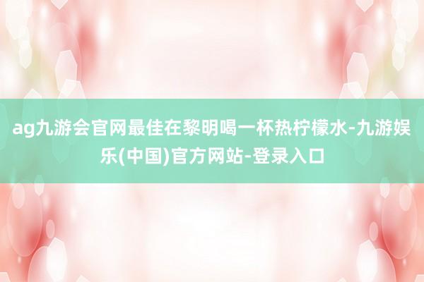 ag九游会官网最佳在黎明喝一杯热柠檬水-九游娱乐(中国)官方网站-登录入口