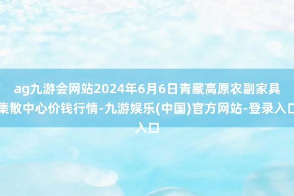 ag九游会网站2024年6月6日青藏高原农副家具集散中心价钱行情-九游娱乐(中国)官方网站-登录入口