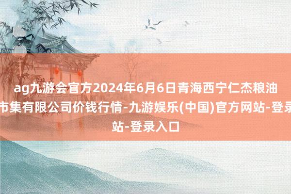 ag九游会官方2024年6月6日青海西宁仁杰粮油批发市集有限公司价钱行情-九游娱乐(中国)官方网站-登录入口