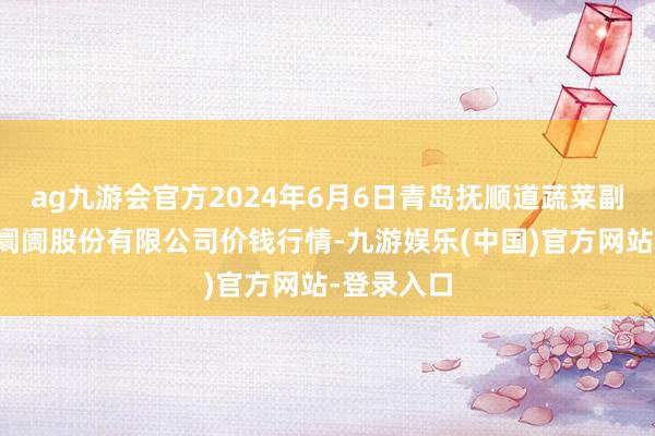 ag九游会官方2024年6月6日青岛抚顺道蔬菜副食物批发阛阓股份有限公司价钱行情-九游娱乐(中国)官方网站-登录入口