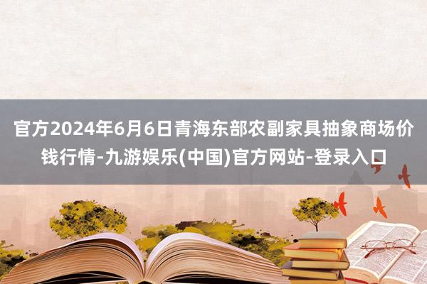 官方2024年6月6日青海东部农副家具抽象商场价钱行情-九游娱乐(中国)官方网站-登录入口