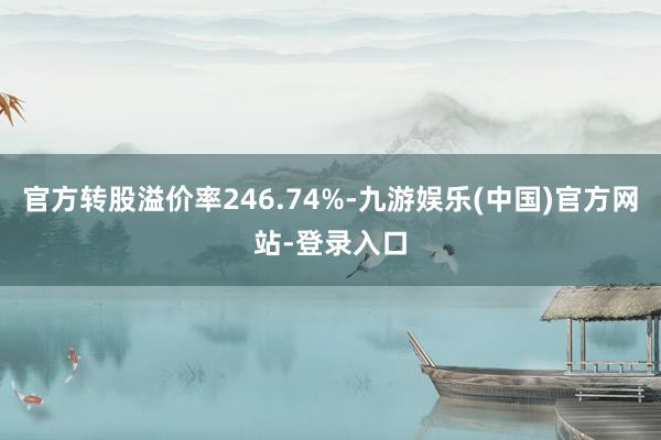 官方转股溢价率246.74%-九游娱乐(中国)官方网站-登录入口