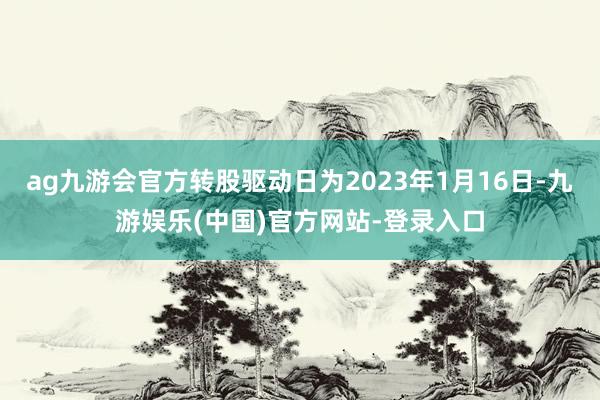 ag九游会官方转股驱动日为2023年1月16日-九游娱乐(中国)官方网站-登录入口