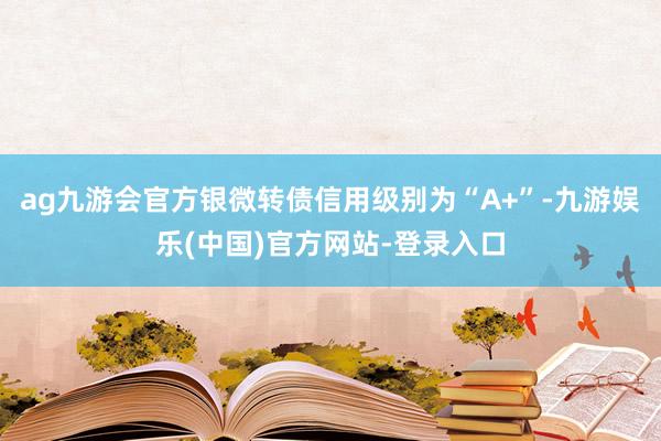 ag九游会官方银微转债信用级别为“A+”-九游娱乐(中国)官方网站-登录入口