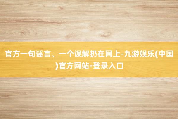 官方一句谣言、一个误解扔在网上-九游娱乐(中国)官方网站-登录入口