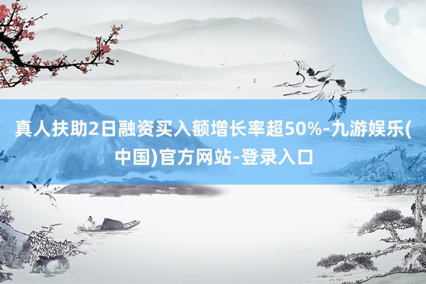 真人扶助2日融资买入额增长率超50%-九游娱乐(中国)官方网站-登录入口