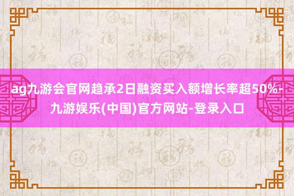 ag九游会官网趋承2日融资买入额增长率超50%-九游娱乐(中国)官方网站-登录入口