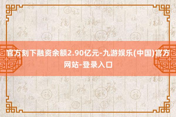 官方刻下融资余额2.90亿元-九游娱乐(中国)官方网站-登录入口