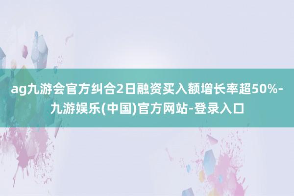 ag九游会官方纠合2日融资买入额增长率超50%-九游娱乐(中国)官方网站-登录入口