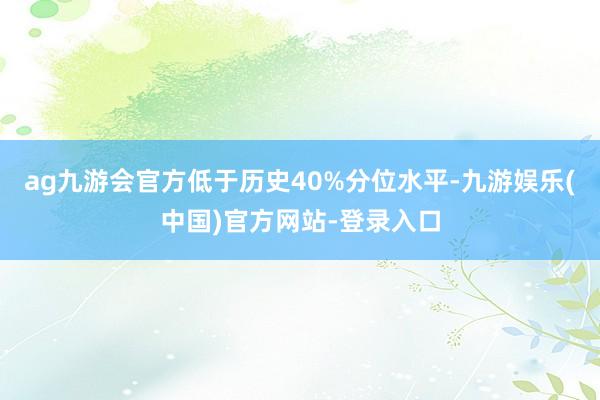 ag九游会官方低于历史40%分位水平-九游娱乐(中国)官方网站-登录入口