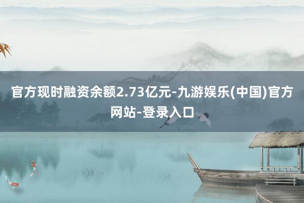 官方现时融资余额2.73亿元-九游娱乐(中国)官方网站-登录入口