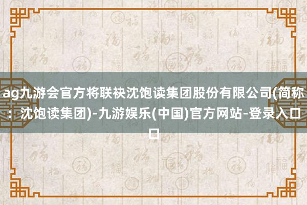 ag九游会官方将联袂沈饱读集团股份有限公司(简称：沈饱读集团)-九游娱乐(中国)官方网站-登录入口