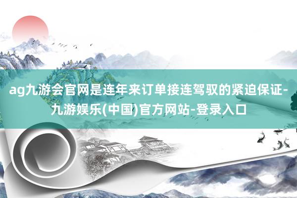 ag九游会官网是连年来订单接连驾驭的紧迫保证-九游娱乐(中国)官方网站-登录入口