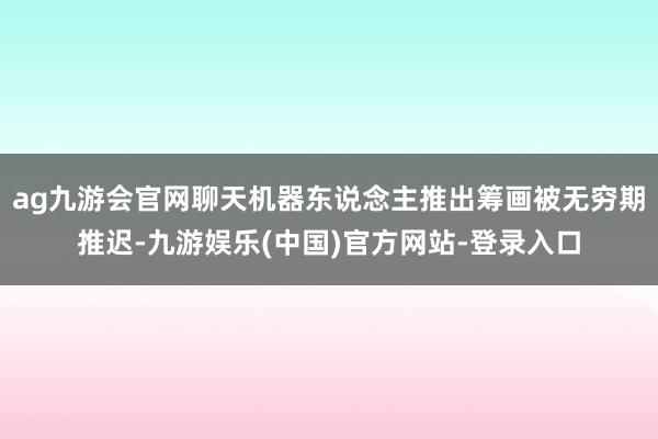 ag九游会官网聊天机器东说念主推出筹画被无穷期推迟-九游娱乐(中国)官方网站-登录入口