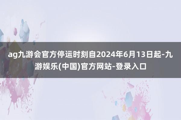 ag九游会官方停运时刻自2024年6月13日起-九游娱乐(中国)官方网站-登录入口