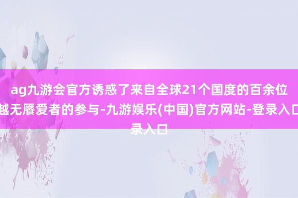 ag九游会官方诱惑了来自全球21个国度的百余位越无餍爱者的参与-九游娱乐(中国)官方网站-登录入口