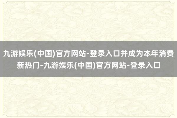 九游娱乐(中国)官方网站-登录入口并成为本年消费新热门-九游娱乐(中国)官方网站-登录入口