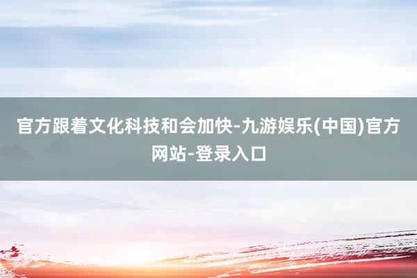 官方跟着文化科技和会加快-九游娱乐(中国)官方网站-登录入口