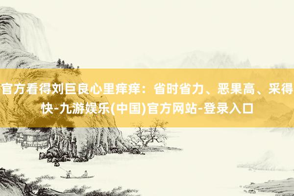 官方看得刘巨良心里痒痒：省时省力、恶果高、采得快-九游娱乐(中国)官方网站-登录入口