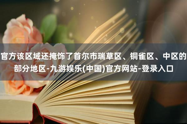 官方该区域还掩饰了首尔市瑞草区、铜雀区、中区的部分地区-九游娱乐(中国)官方网站-登录入口