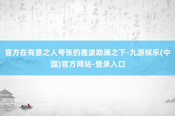 官方在有意之人夸张的推波助澜之下-九游娱乐(中国)官方网站-登录入口