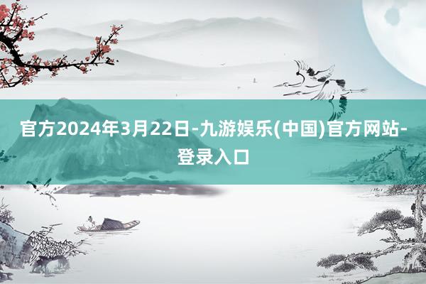 官方2024年3月22日-九游娱乐(中国)官方网站-登录入口