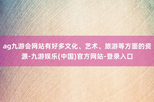 ag九游会网站有好多文化、艺术、旅游等方面的资源-九游娱乐(中国)官方网站-登录入口