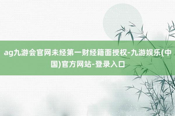 ag九游会官网未经第一财经籍面授权-九游娱乐(中国)官方网站-登录入口