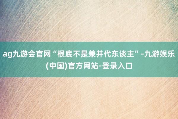 ag九游会官网“根底不是兼并代东谈主”-九游娱乐(中国)官方网站-登录入口