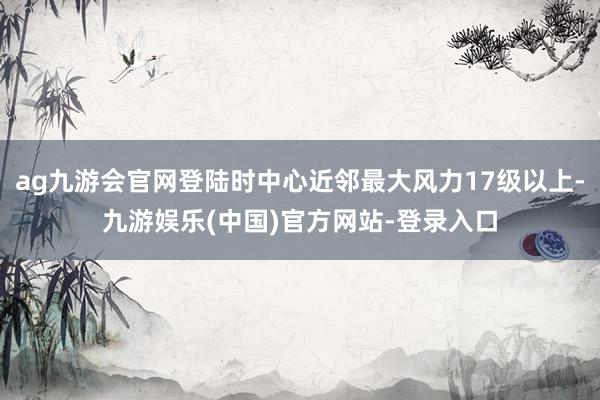 ag九游会官网登陆时中心近邻最大风力17级以上-九游娱乐(中国)官方网站-登录入口