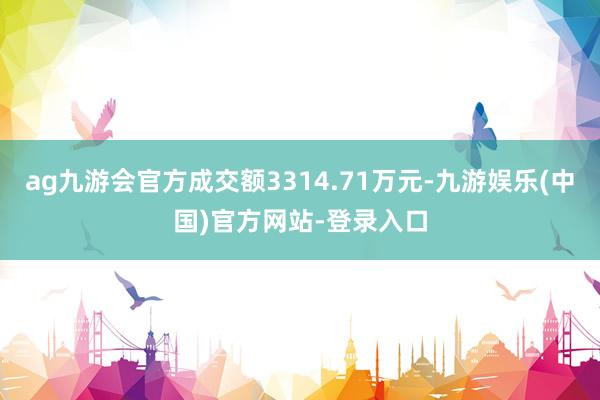 ag九游会官方成交额3314.71万元-九游娱乐(中国)官方网站-登录入口