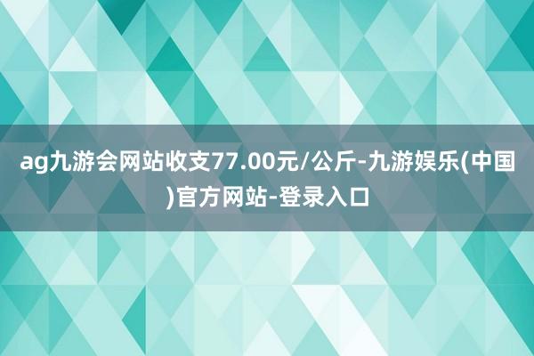 ag九游会网站收支77.00元/公斤-九游娱乐(中国)官方网站-登录入口