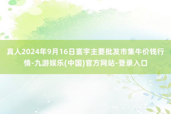 真人2024年9月16日寰宇主要批发市集牛价钱行情-九游娱乐(中国)官方网站-登录入口