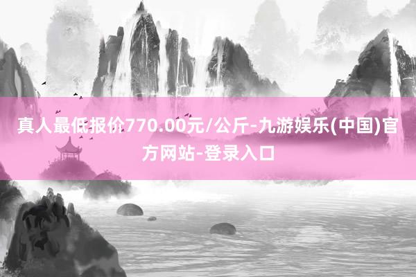 真人最低报价770.00元/公斤-九游娱乐(中国)官方网站-登录入口