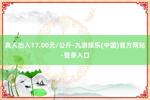 真人出入17.00元/公斤-九游娱乐(中国)官方网站-登录入口