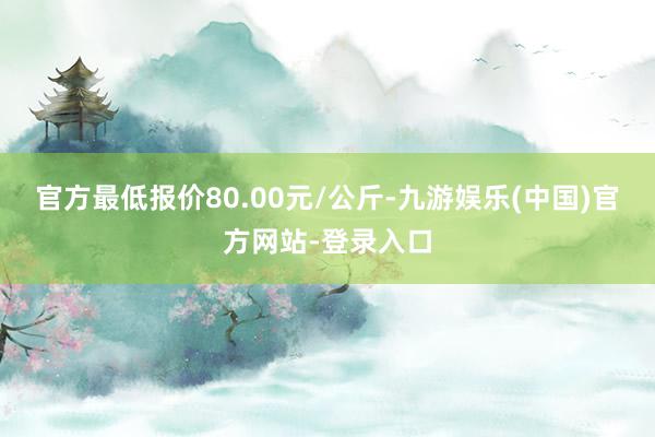 官方最低报价80.00元/公斤-九游娱乐(中国)官方网站-登录入口