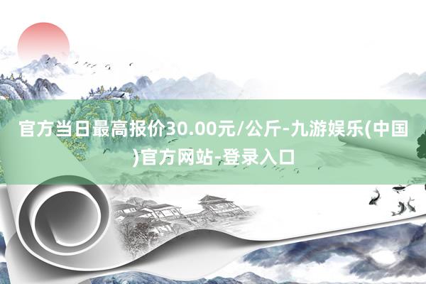 官方当日最高报价30.00元/公斤-九游娱乐(中国)官方网站-登录入口