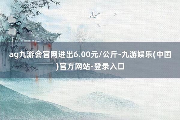 ag九游会官网进出6.00元/公斤-九游娱乐(中国)官方网站-登录入口