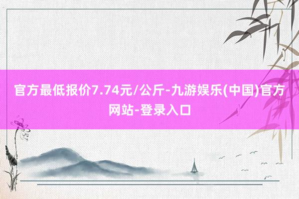 官方最低报价7.74元/公斤-九游娱乐(中国)官方网站-登录入口