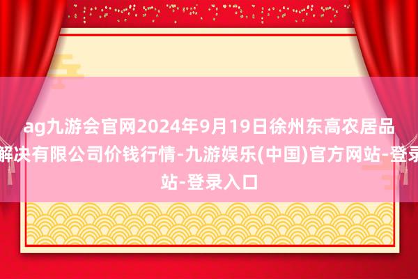 ag九游会官网2024年9月19日徐州东高农居品市集解决有限公司价钱行情-九游娱乐(中国)官方网站-登录入口