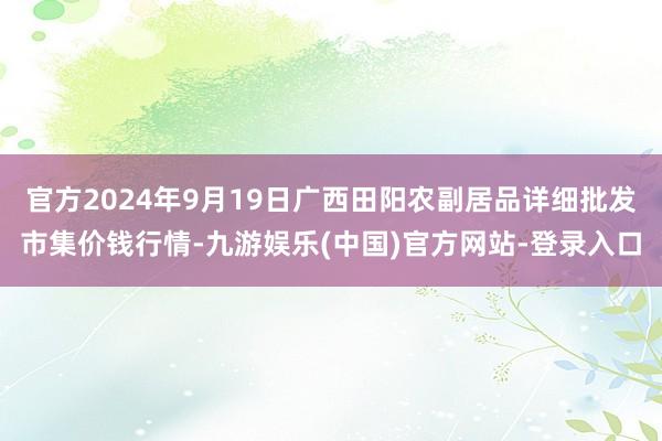 官方2024年9月19日广西田阳农副居品详细批发市集价钱行情-九游娱乐(中国)官方网站-登录入口