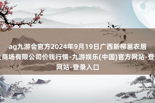 ag九游会官方2024年9月19日广西新柳邕农居品批发商场有限公司价钱行情-九游娱乐(中国)官方网站-登录入口