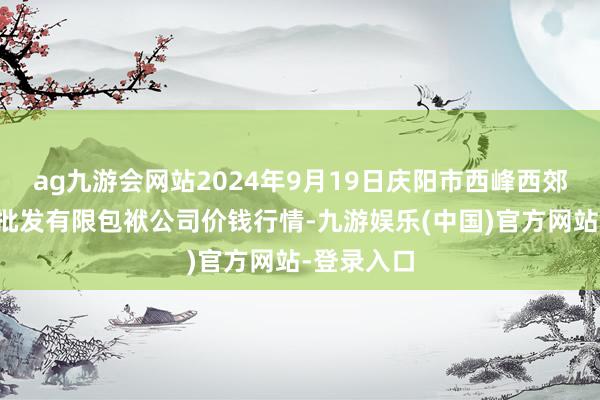 ag九游会网站2024年9月19日庆阳市西峰西郊瓜果蔬菜批发有限包袱公司价钱行情-九游娱乐(中国)官方网站-登录入口