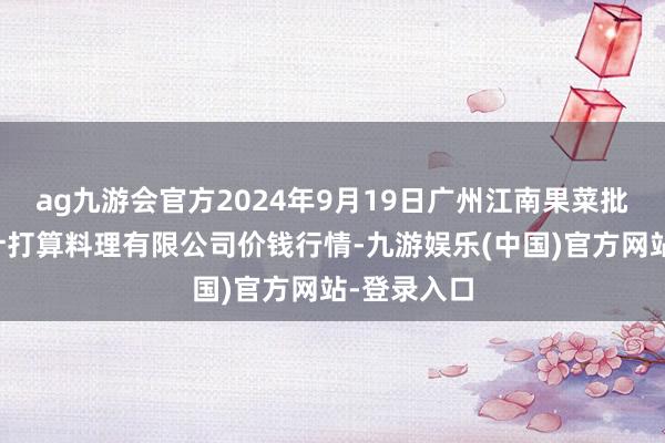 ag九游会官方2024年9月19日广州江南果菜批发市集预计打算料理有限公司价钱行情-九游娱乐(中国)官方网站-登录入口