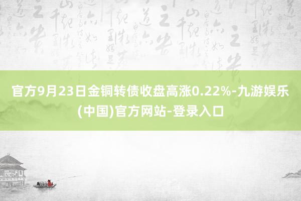 官方9月23日金铜转债收盘高涨0.22%-九游娱乐(中国)官方网站-登录入口