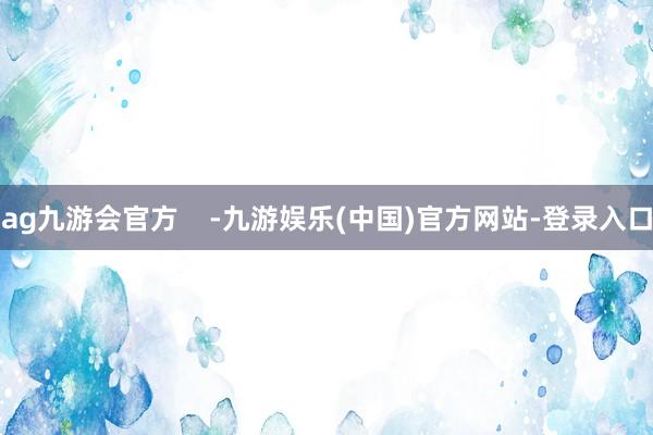 ag九游会官方    -九游娱乐(中国)官方网站-登录入口