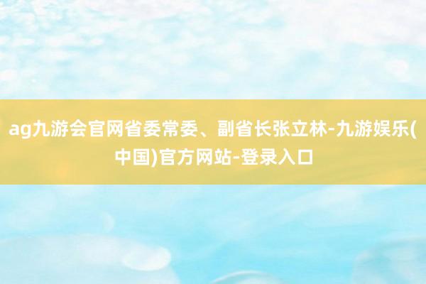 ag九游会官网省委常委、副省长张立林-九游娱乐(中国)官方网站-登录入口