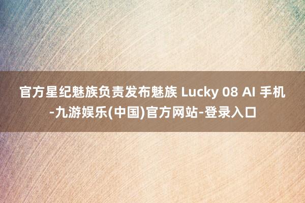 官方星纪魅族负责发布魅族 Lucky 08 AI 手机-九游娱乐(中国)官方网站-登录入口